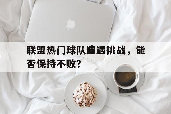 联盟热门球队遭遇挑战，能否保持不败？