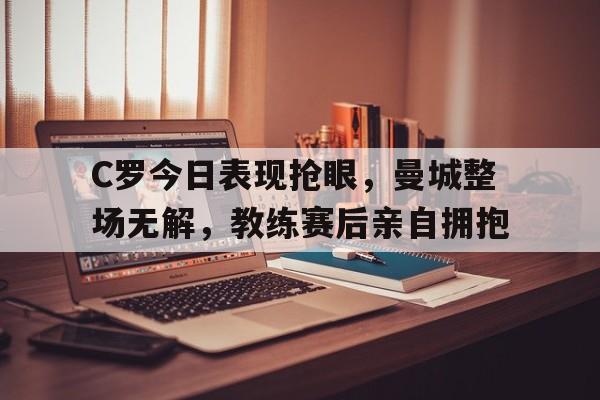 C罗今日表现抢眼，曼城整场无解，教练赛后亲自拥抱c罗官宣曼联